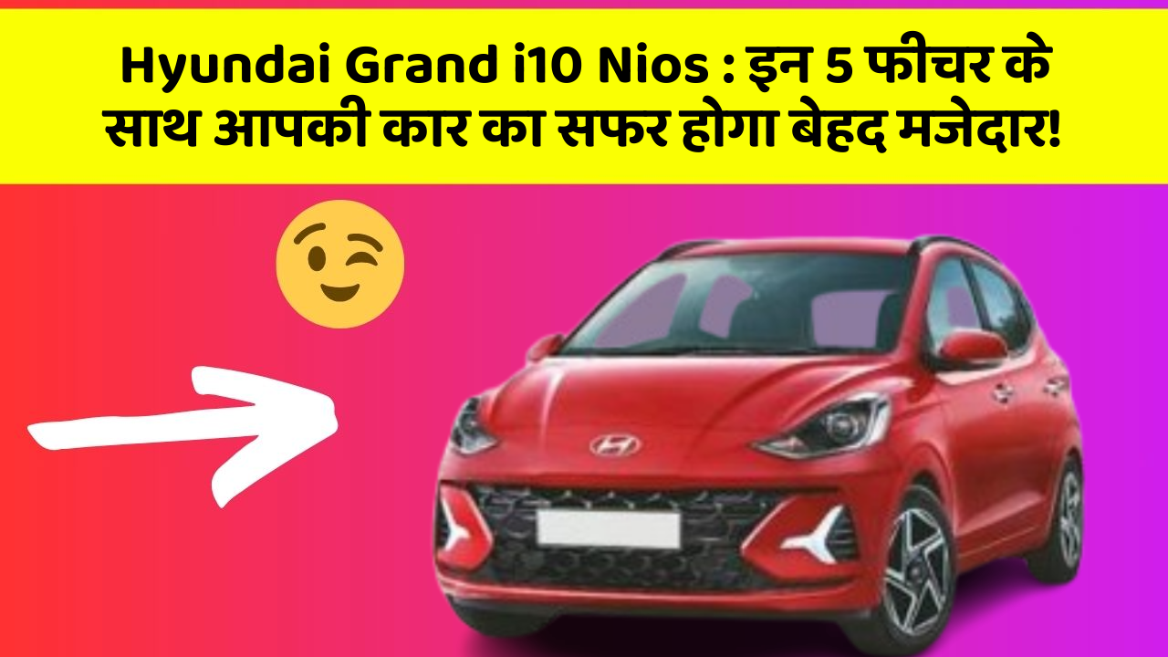 Hyundai Grand i10 Nios : इन 5 फीचर के साथ आपकी कार का सफर होगा बेहद मजेदार!