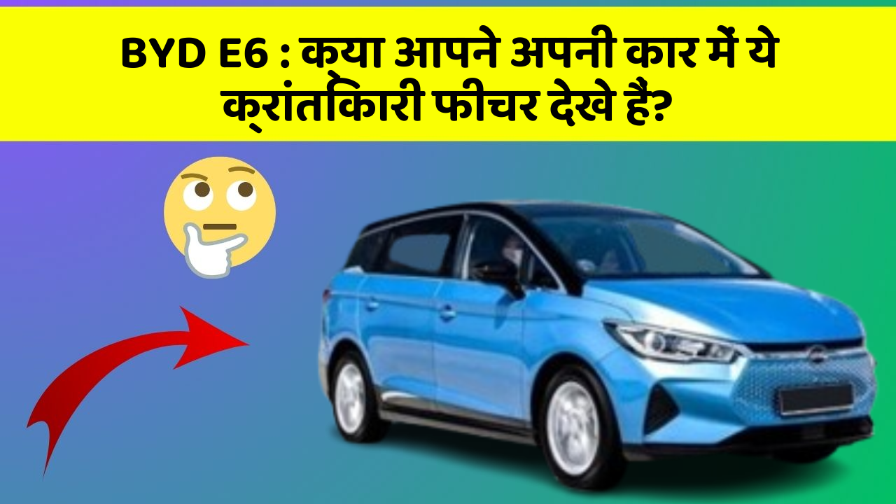 BYD E6 : क्या आपने अपनी कार में ये क्रांतिकारी फीचर देखे हैं?