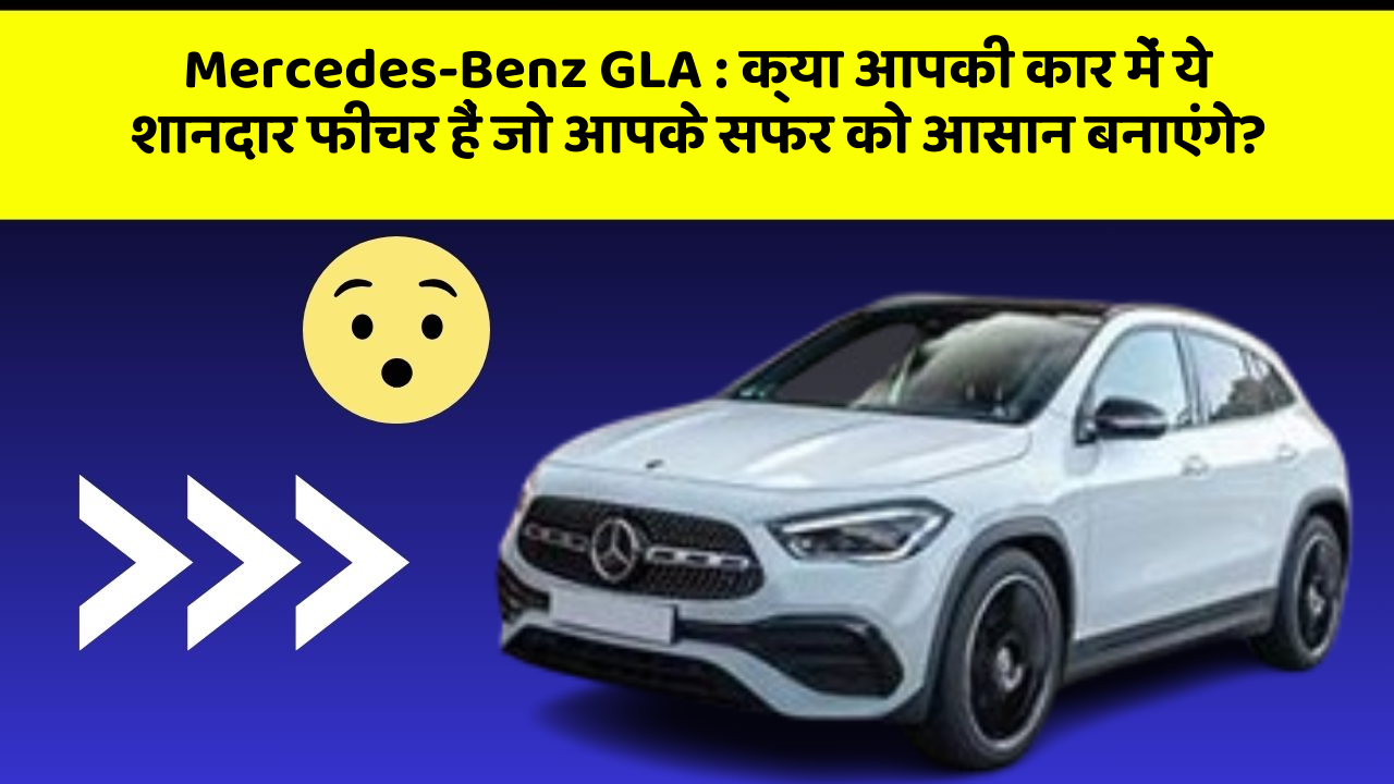 Mercedes-Benz GLA : क्या आपकी कार में ये शानदार फीचर हैं जो आपके सफर को आसान बनाएंगे?